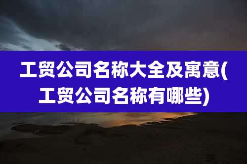 工贸公司名称大全及寓意(工贸公司名称有哪些)