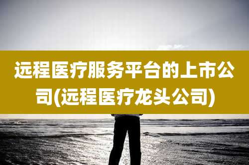 远程医疗服务平台的上市公司(远程医疗龙头公司)
