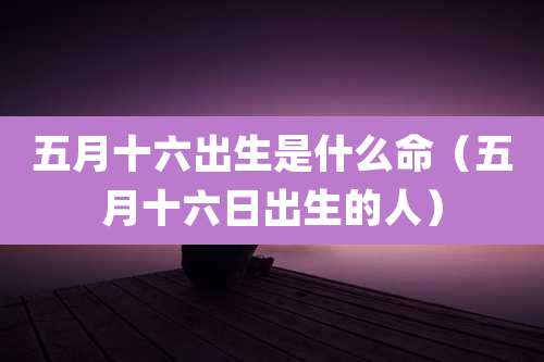 五月十六出生是什么命(五月十六日出生的人)