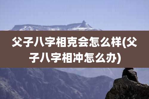 父子八字相克会怎么样(父子八字相冲怎么办)