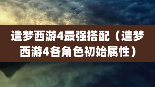 造梦西游4最强搭配（造梦西游4各角色初始属性）