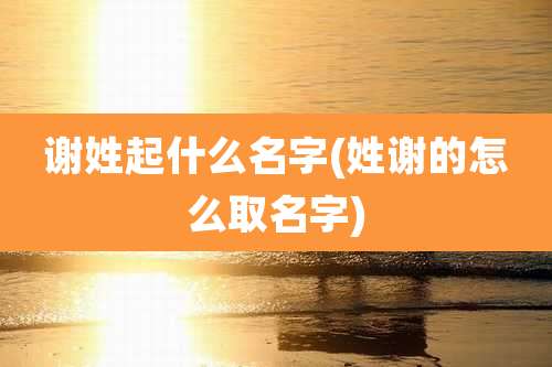 谢姓起什么名字(姓谢的怎么取名字)