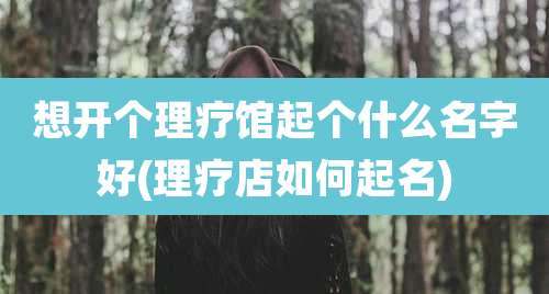 想开个理疗馆起个什么名字好(理疗店如何起名)