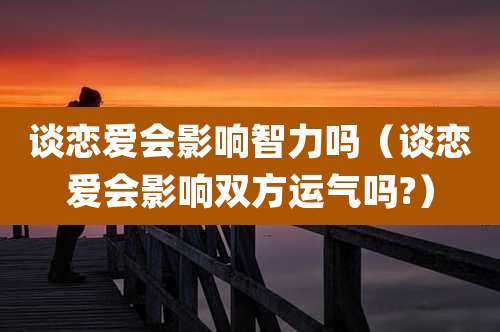 谈恋爱会影响智力吗(谈恋爱会影响双方运气吗?)