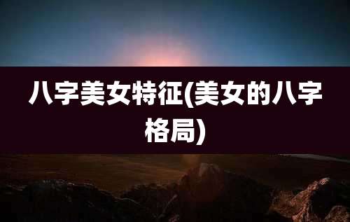 八字美女特征(美女的八字格局)