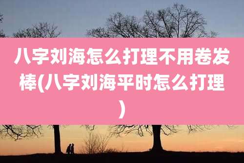 八字刘海怎么打理不用卷发棒(八字刘海平时怎么打理)