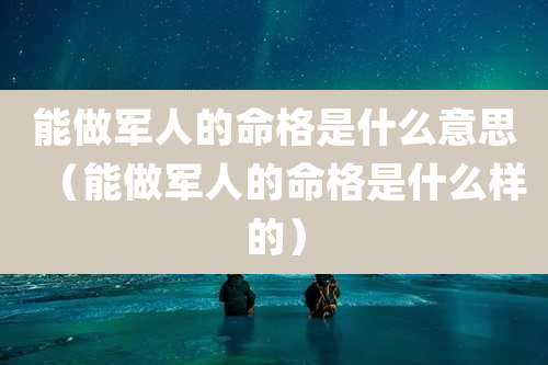 能做军人的命格是什么意思(能做军人的命格是什么样的)