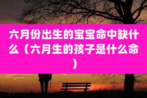 六月份出生的宝宝命中缺什么(六月生的孩子是什么命)
