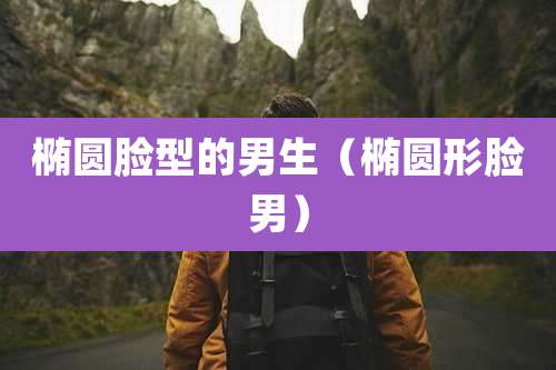 椭圆脸型的男生(椭圆形脸男)