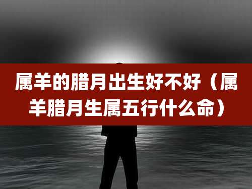 属羊的腊月出生好不好(属羊腊月生属五行什么命)