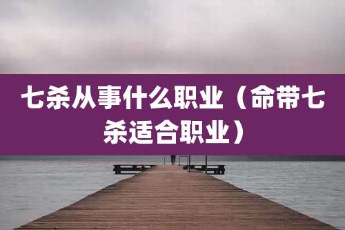 七杀从事什么职业(命带七杀适合职业)