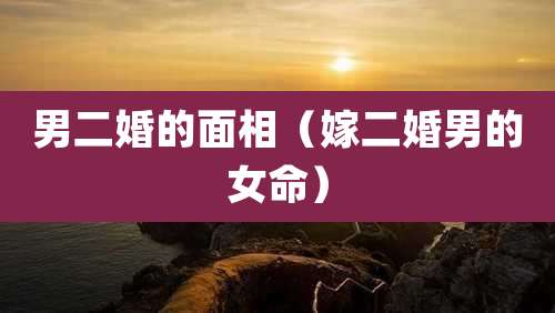 男二婚的面相(嫁二婚男的女命)