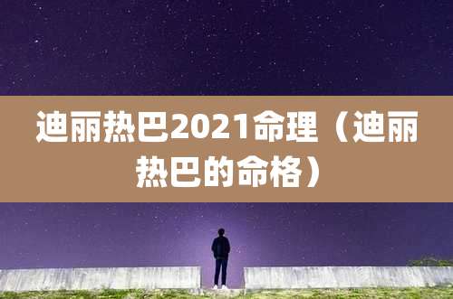 迪丽热巴2021命理（迪丽热巴的命格）