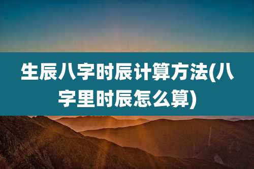 生辰八字时辰计算方法(八字里时辰怎么算)