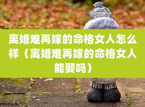离婚难再嫁的命格女人怎么样（离婚难再嫁的命格女人能娶吗）
