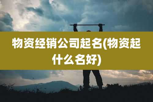 物资经销公司起名(物资起什么名好)