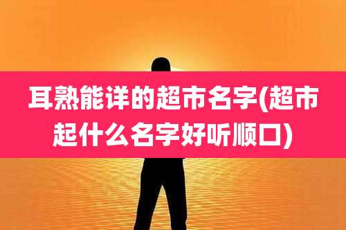 耳熟能详的超市名字(超市起什么名字好听顺口)