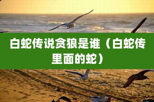 白蛇传说贪狼是谁（白蛇传里面的蛇）