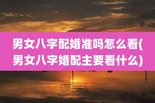 男女八字配婚准吗怎么看(男女八字婚配主要看什么)