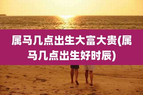 属马几点出生大富大贵(属马几点出生好时辰)