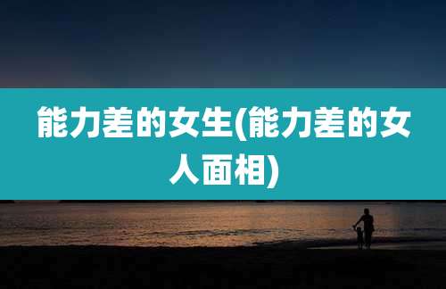 能力差的女生(能力差的女人面相)