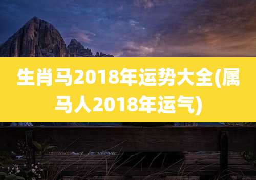 生肖马2018年运势大全(属马人2018年运气)