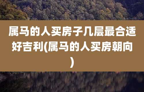 属马的人买房子几层最合适好吉利(属马的人买房朝向)