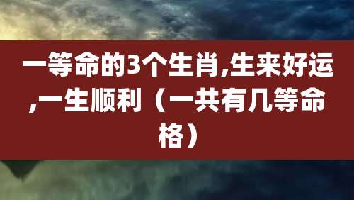 一等命的3个生肖,生来好运,一生顺利（一共有几等命格）