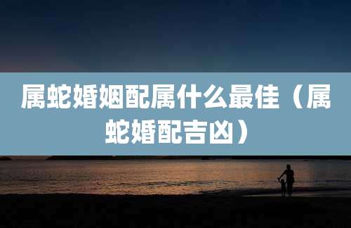 属蛇婚姻配属什么最佳（属蛇婚配吉凶）