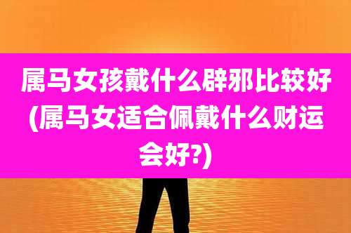 属马女孩戴什么辟邪比较好(属马女适合佩戴什么财运会好?)