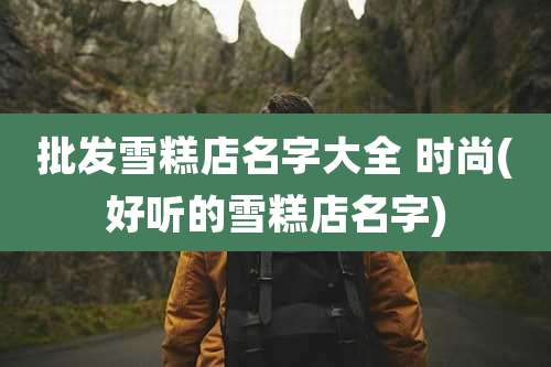 批发雪糕店名字大全 时尚(好听的雪糕店名字)