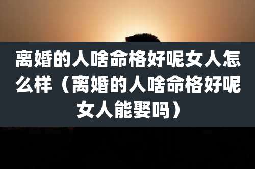 离婚的人啥命格好呢女人怎么样（离婚的人啥命格好呢女人能娶吗）