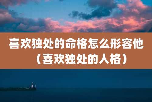 喜欢独处的命格怎么形容他（喜欢独处的人格）