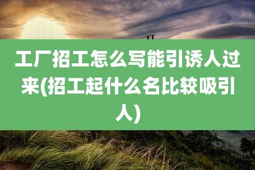 工厂招工怎么写能引诱人过来(招工起什么名比较吸引人)