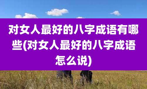 对女人最好的八字成语有哪些(对女人最好的八字成语怎么说)