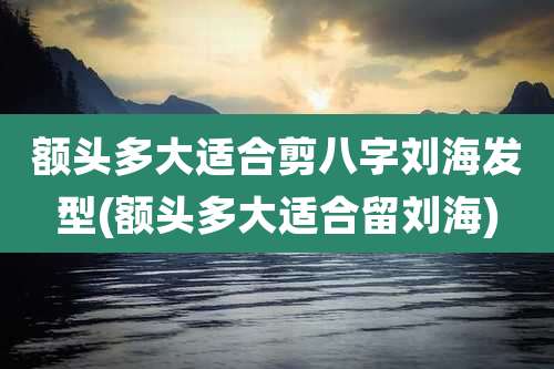 额头多大适合剪八字刘海发型(额头多大适合留刘海)