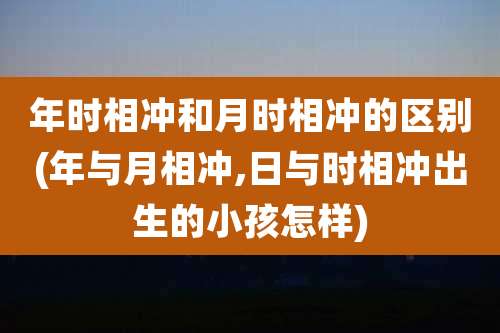 年时相冲和月时相冲的区别(年与月相冲,日与时相冲出生的小孩怎样)