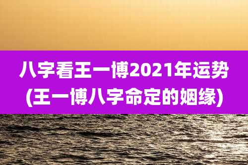 八字看王一博2021年运势(王一博八字命定的姻缘)