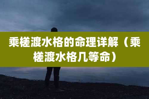 乘槎渡水格的命理详解（乘槎渡水格几等命）