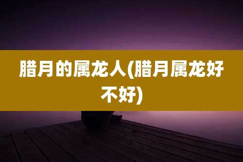 腊月的属龙人(腊月属龙好不好)