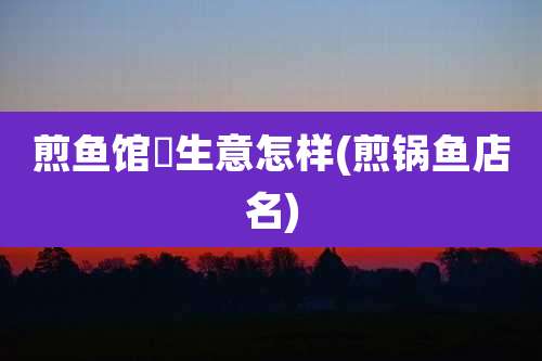 煎鱼馆旳生意怎样(煎锅鱼店名)