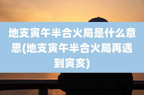 地支寅午半合火局是什么意思(地支寅午半合火局再遇到寅亥)