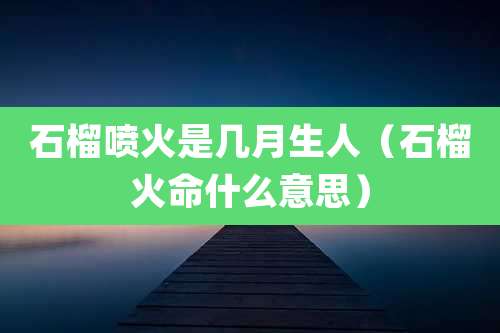 石榴喷火是几月生人(石榴火命什么意思)