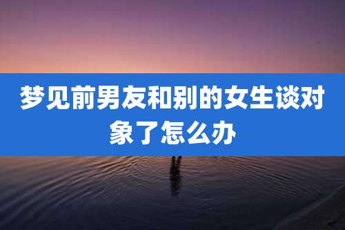 梦见前男友和别的女生谈对象了怎么办