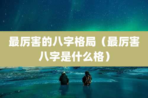 最厉害的八字格局(最厉害八字是什么格)