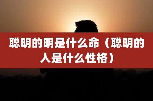 聪明的明是什么命（聪明的人是什么性格）