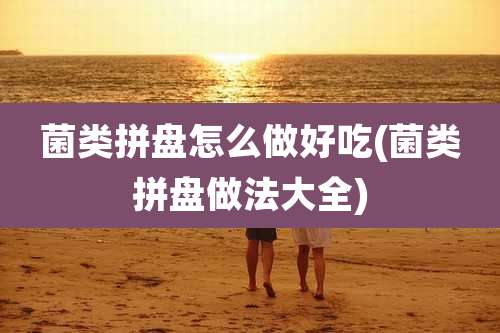 菌类拼盘怎么做好吃(菌类拼盘做法大全)