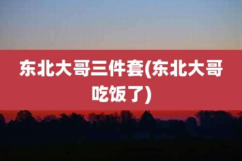 东北大哥三件套(东北大哥吃饭了)