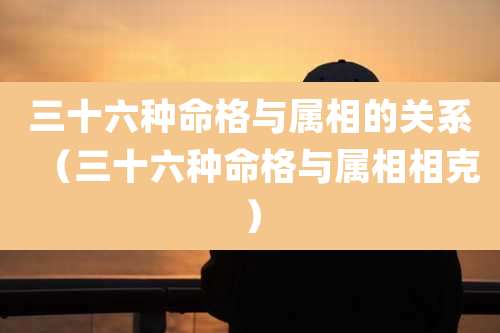 三十六种命格与属相的关系（三十六种命格与属相相克）