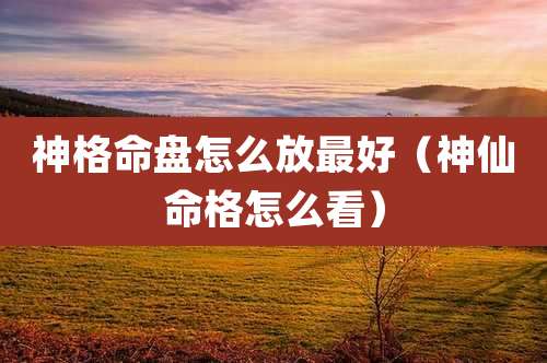 神格命盘怎么放最好（神仙命格怎么看）